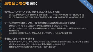 最も合うものを選択
我々のユースケースでは、HDFSはコスト的に不可能
30×D2.8XLが2テーブルを保存するだけで必要: ~$1.5M/年 HDFS vs ~$120K/年 S3
90×D2.8XLが全てのクエリするテーブル保存に必要: ~$4.5M/年 HDFS vs ~$360K/年 S3
データの局所性は欲しいが、我々の規模なら実践的には必須ではない
EMRとパーティションしたS3データの組み合わせがとてもフィットする
チューニングされたクエリとデータ構造のS3でも、完全に局所性の効いた状況のHDFSに対して、
約2倍かかる
もし3回以上利用するなら、S3DistCpを使ってコアノードのHDFSに配置する
多層のストレージを考慮する
Hiveの外部テーブルは、いくつかのパーティションはHDFSでそれ以外S3というブレンドができる
パーティションのメンテナンスのために運用の複雑さが生まれてくる
複数クラスタでmetastoreを共有すると、うまく動かない
 
