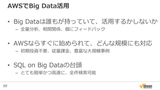 89
AWSでBig Data活用
• Big Dataは誰もが持っていて、活用するかしないか
– 全量分析、相関関係、個にフィードバック
• AWSならすぐに始められて、どんな規模にも対応
– 初期投資不要、従量課金、豊富な大規模事例
• SQL on Big Dataの台頭
– とても簡単かつ高速に、全件検索可能
 