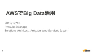1
AWSでBig Data活用
2015/12/10
Ryosuke Iwanaga
Solutions Architect, Amazon Web Services Japan
 