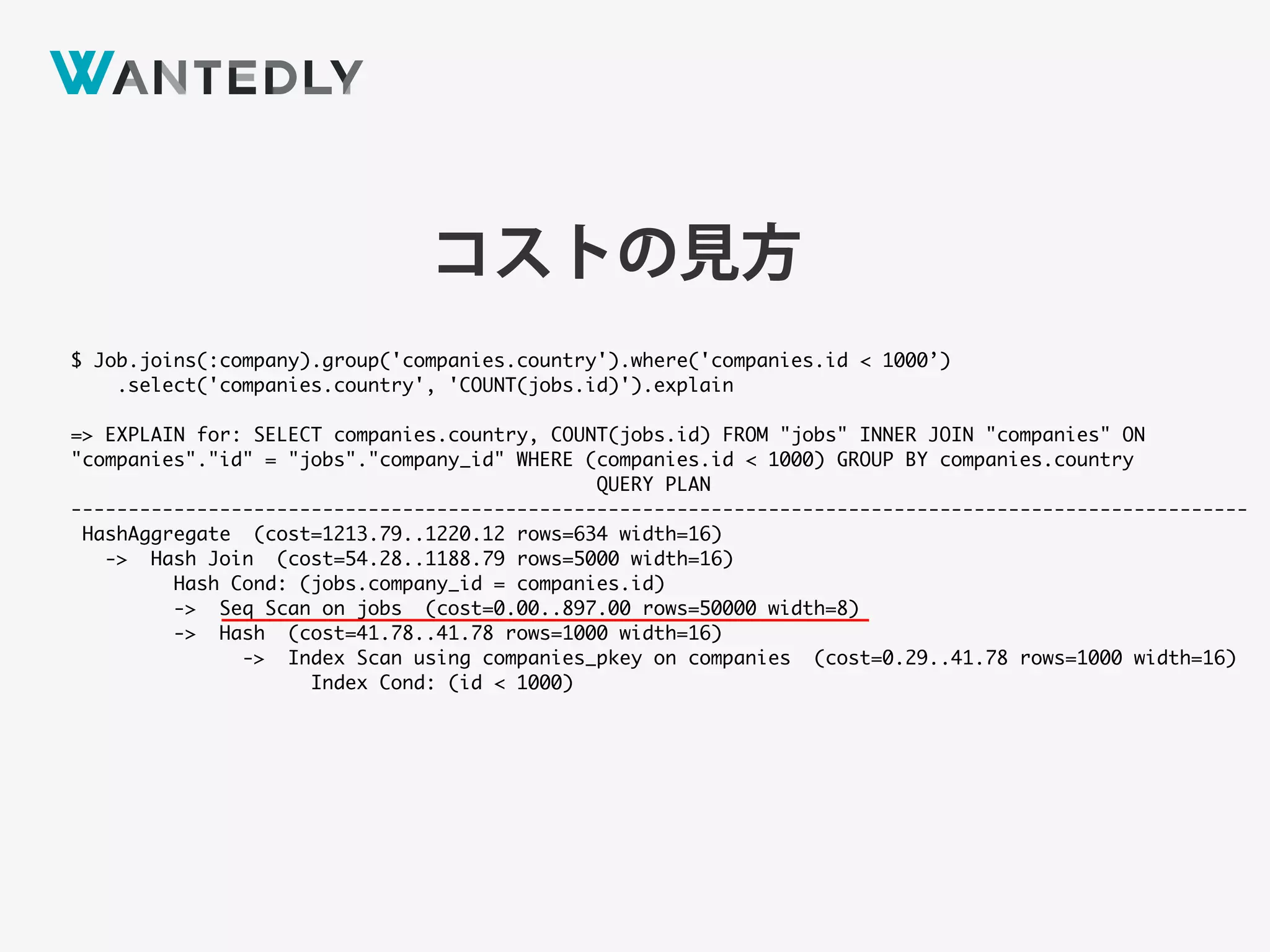 $ Job.joins(:company).group('companies.country').where('companies.id < 1000’)
.select('companies.country', 'COUNT(jobs.id)').explain
=> EXPLAIN for: SELECT companies.country, COUNT(jobs.id) FROM "jobs" INNER JOIN "companies" ON
"companies"."id" = "jobs"."company_id" WHERE (companies.id < 1000) GROUP BY companies.country
QUERY PLAN
-------------------------------------------------------------------------------------------------------
HashAggregate (cost=1213.79..1220.12 rows=634 width=16)
-> Hash Join (cost=54.28..1188.79 rows=5000 width=16)
Hash Cond: (jobs.company_id = companies.id)
-> Seq Scan on jobs (cost=0.00..897.00 rows=50000 width=8)
-> Hash (cost=41.78..41.78 rows=1000 width=16)
-> Index Scan using companies_pkey on companies (cost=0.29..41.78 rows=1000 width=16)
Index Cond: (id < 1000)
コストの見方
 