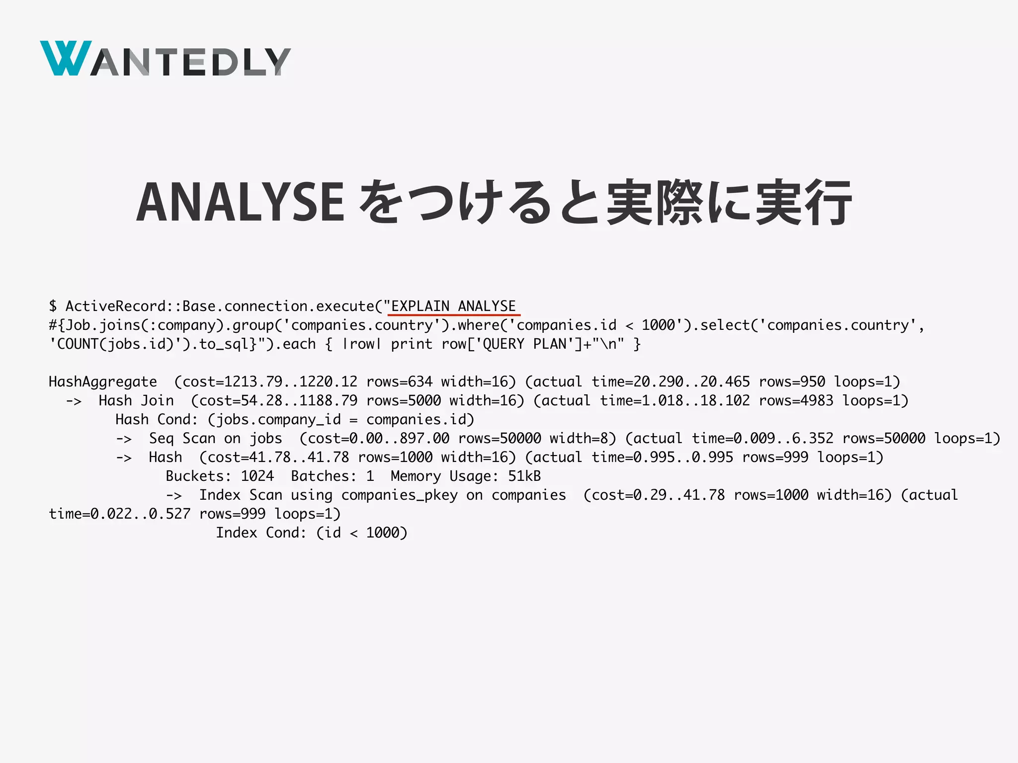 ANALYSE をつけると実際に実行
$ ActiveRecord::Base.connection.execute("EXPLAIN ANALYSE
#{Job.joins(:company).group('companies.country').where('companies.id < 1000').select('companies.country',
'COUNT(jobs.id)').to_sql}").each { |row| print row['QUERY PLAN']+"n" }
HashAggregate (cost=1213.79..1220.12 rows=634 width=16) (actual time=20.290..20.465 rows=950 loops=1)
-> Hash Join (cost=54.28..1188.79 rows=5000 width=16) (actual time=1.018..18.102 rows=4983 loops=1)
Hash Cond: (jobs.company_id = companies.id)
-> Seq Scan on jobs (cost=0.00..897.00 rows=50000 width=8) (actual time=0.009..6.352 rows=50000 loops=1)
-> Hash (cost=41.78..41.78 rows=1000 width=16) (actual time=0.995..0.995 rows=999 loops=1)
Buckets: 1024 Batches: 1 Memory Usage: 51kB
-> Index Scan using companies_pkey on companies (cost=0.29..41.78 rows=1000 width=16) (actual
time=0.022..0.527 rows=999 loops=1)
Index Cond: (id < 1000)
 