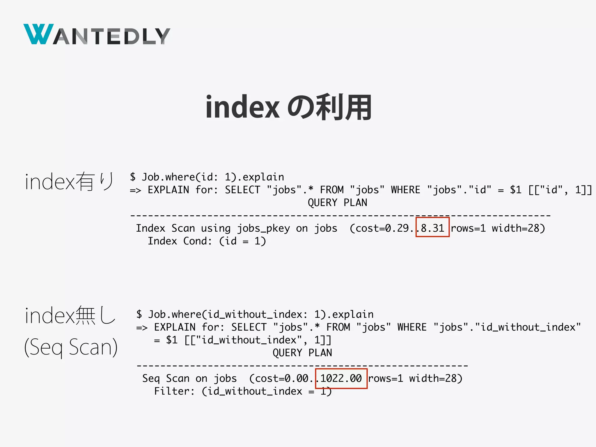 index の利用
$ Job.where(id: 1).explain
=> EXPLAIN for: SELECT "jobs".* FROM "jobs" WHERE "jobs"."id" = $1 [["id", 1]]
QUERY PLAN
-----------------------------------------------------------------------
Index Scan using jobs_pkey on jobs (cost=0.29..8.31 rows=1 width=28)
Index Cond: (id = 1)
$ Job.where(id_without_index: 1).explain
=> EXPLAIN for: SELECT "jobs".* FROM "jobs" WHERE "jobs"."id_without_index"
= $1 [["id_without_index", 1]]
QUERY PLAN
--------------------------------------------------------
Seq Scan on jobs (cost=0.00..1022.00 rows=1 width=28)
Filter: (id_without_index = 1)
index有り
index無し 
(Seq Scan)
 