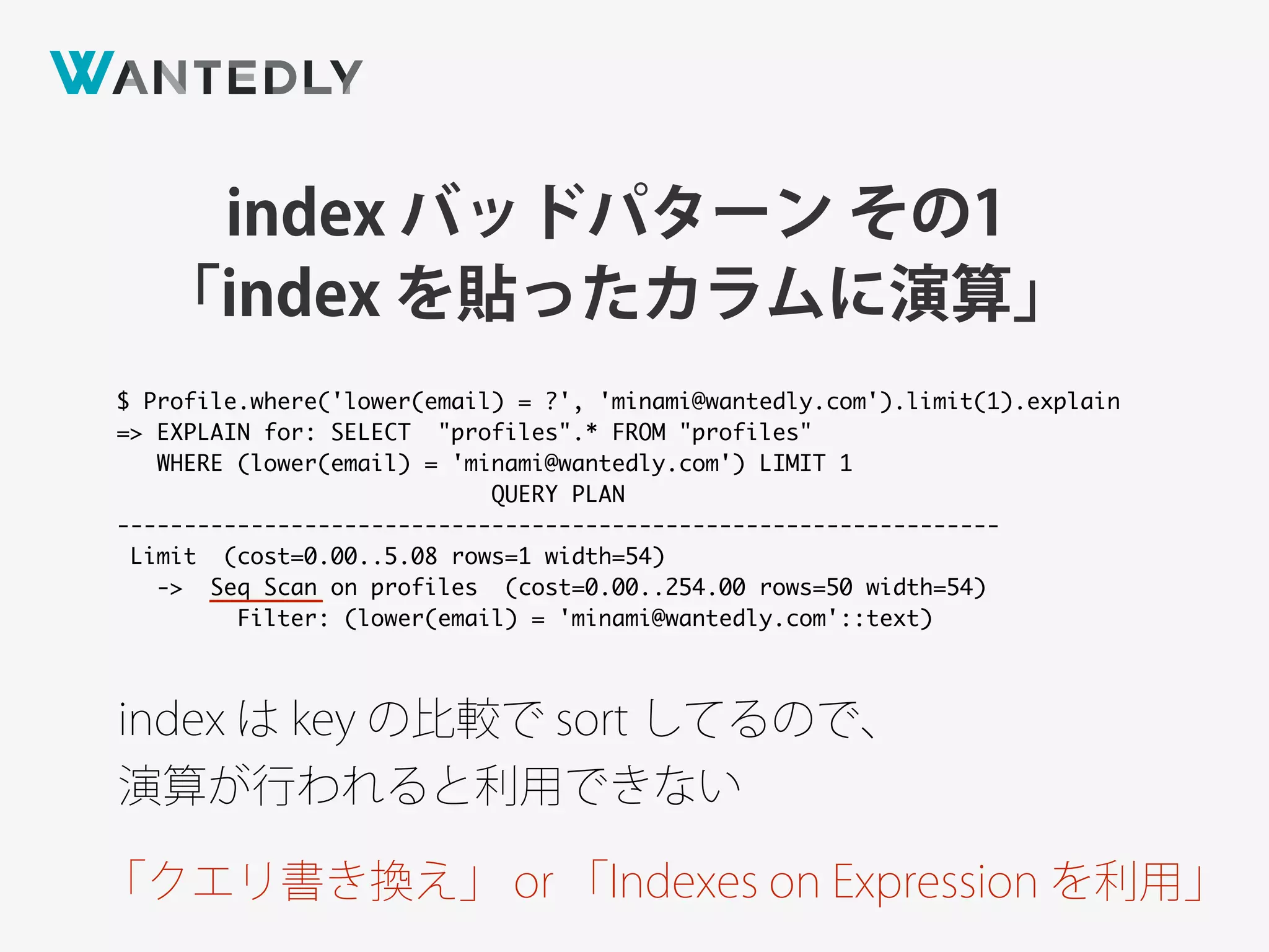 index バッドパターン その1
「index を貼ったカラムに演算」
$ Profile.where('lower(email) = ?', 'minami@wantedly.com').limit(1).explain
=> EXPLAIN for: SELECT "profiles".* FROM "profiles"
WHERE (lower(email) = 'minami@wantedly.com') LIMIT 1
QUERY PLAN
------------------------------------------------------------------
Limit (cost=0.00..5.08 rows=1 width=54)
-> Seq Scan on profiles (cost=0.00..254.00 rows=50 width=54)
Filter: (lower(email) = 'minami@wantedly.com'::text)
index は key の比較で sort してるので、
演算が行われると利用できない
「クエリ書き換え」 or 「Indexes on Expression を利用」
 