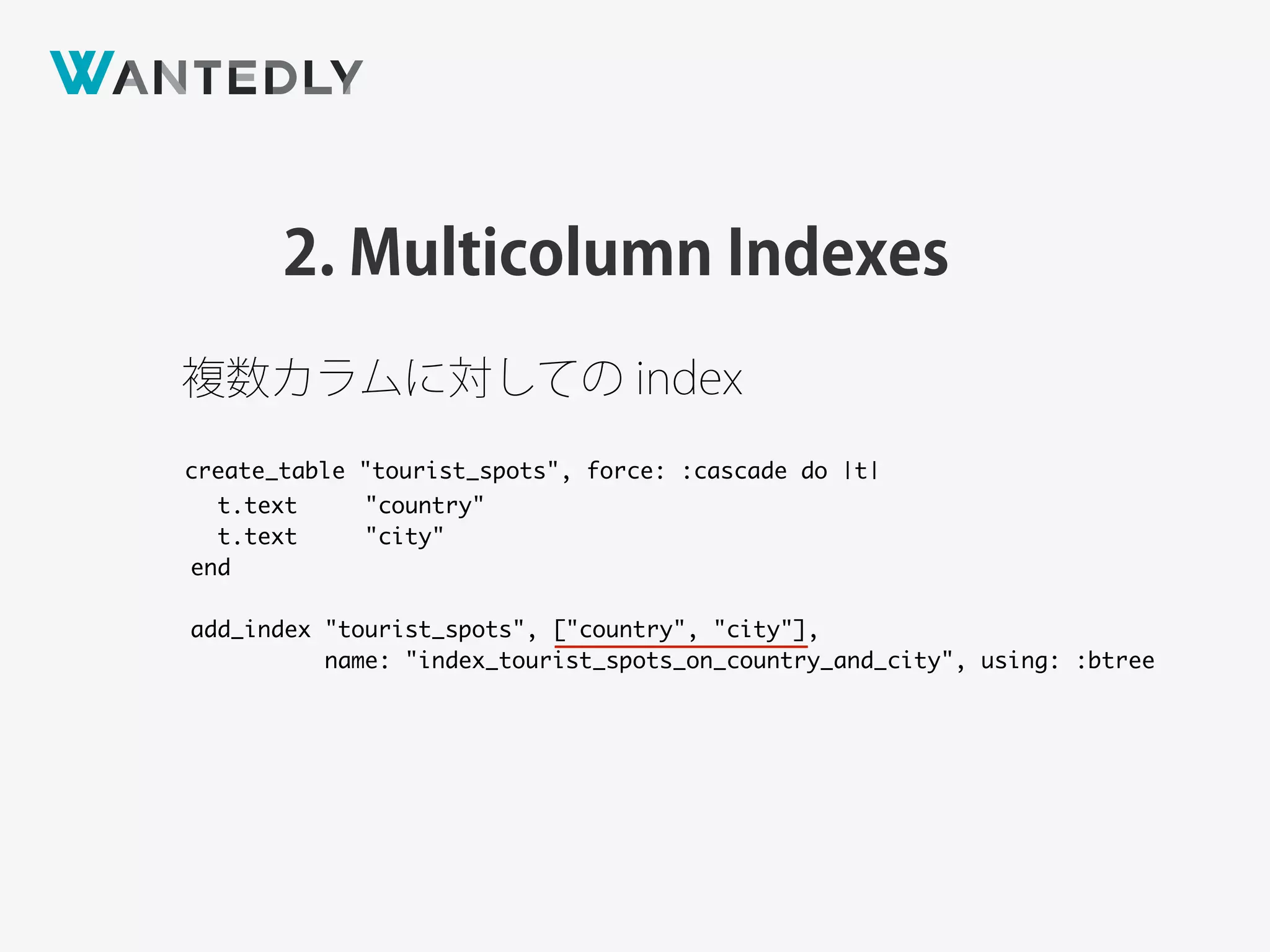 2. Multicolumn Indexes
create_table "tourist_spots", force: :cascade do |t|
t.text "country"
t.text "city"
end
add_index "tourist_spots", ["country", "city"],
name: "index_tourist_spots_on_country_and_city", using: :btree
複数カラムに対しての index
 