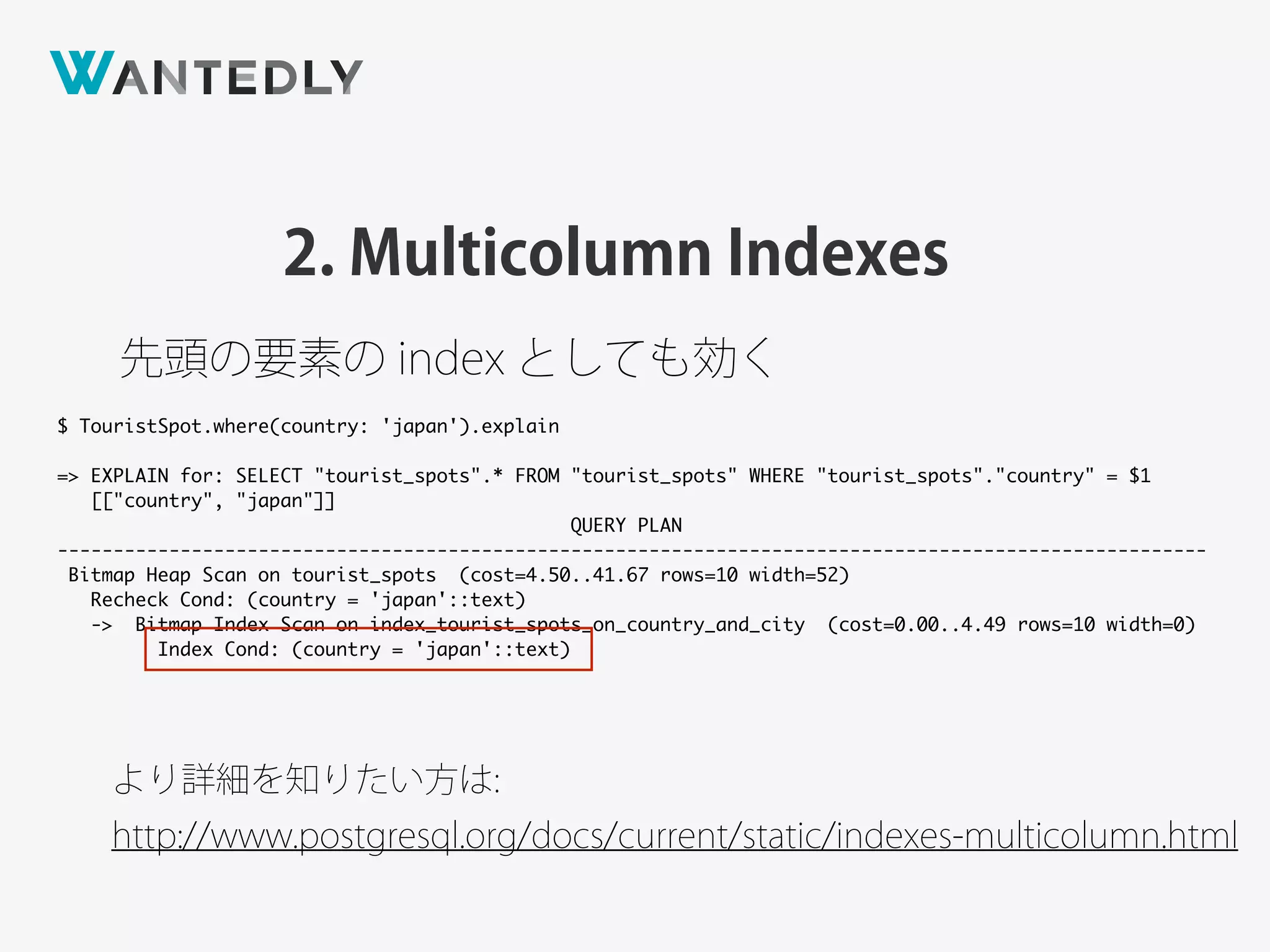 2. Multicolumn Indexes
先頭の要素の index としても効く
より詳細を知りたい方は:
http://www.postgresql.org/docs/current/static/indexes-multicolumn.html
$ TouristSpot.where(country: 'japan').explain
=> EXPLAIN for: SELECT "tourist_spots".* FROM "tourist_spots" WHERE "tourist_spots"."country" = $1
[["country", "japan"]]
QUERY PLAN
-------------------------------------------------------------------------------------------------------
Bitmap Heap Scan on tourist_spots (cost=4.50..41.67 rows=10 width=52)
Recheck Cond: (country = 'japan'::text)
-> Bitmap Index Scan on index_tourist_spots_on_country_and_city (cost=0.00..4.49 rows=10 width=0)
Index Cond: (country = 'japan'::text)
 