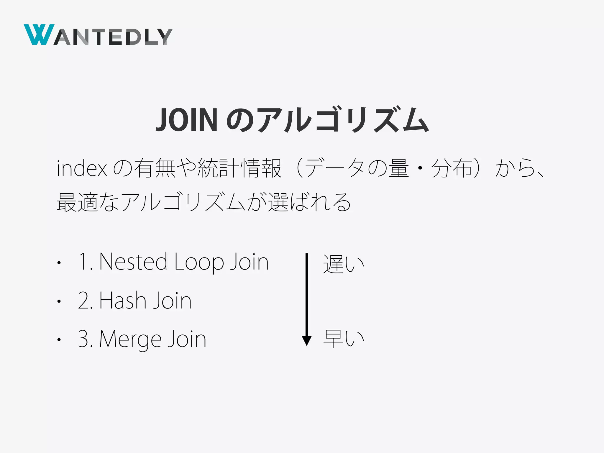JOIN のアルゴリズム
index の有無や統計情報（データの量・分布）から、
最適なアルゴリズムが選ばれる
• 1. Nested Loop Join
• 2. Hash Join
• 3. Merge Join
遅い
早い
 