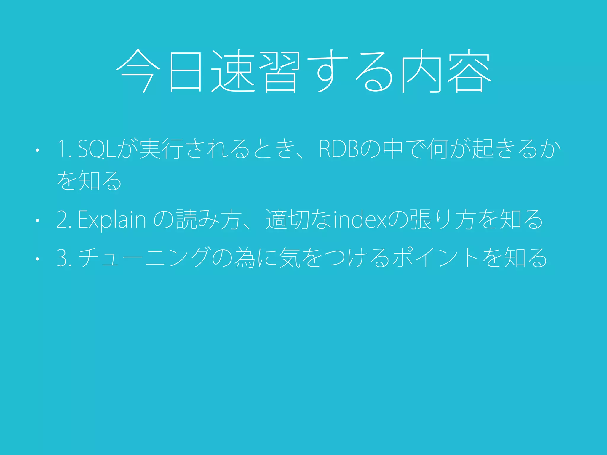 • 1. SQLが実行されるとき、RDBの中で何が起きるか
を知る
• 2. Explain の読み方、適切なindexの張り方を知る
• 3. チューニングの為に気をつけるポイントを知る
今日速習する内容
 