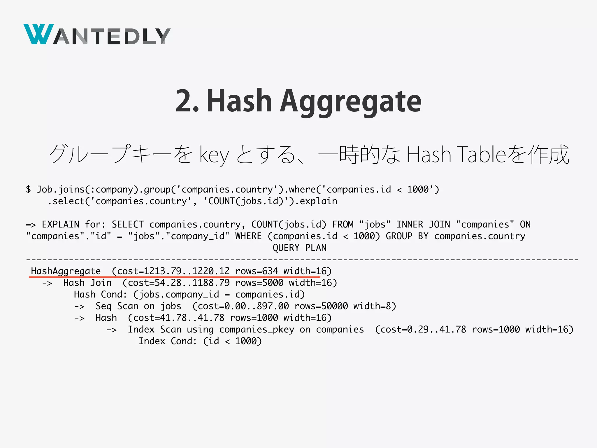 $ Job.joins(:company).group('companies.country').where('companies.id < 1000’)
.select('companies.country', 'COUNT(jobs.id)').explain
=> EXPLAIN for: SELECT companies.country, COUNT(jobs.id) FROM "jobs" INNER JOIN "companies" ON
"companies"."id" = "jobs"."company_id" WHERE (companies.id < 1000) GROUP BY companies.country
QUERY PLAN
-------------------------------------------------------------------------------------------------------
HashAggregate (cost=1213.79..1220.12 rows=634 width=16)
-> Hash Join (cost=54.28..1188.79 rows=5000 width=16)
Hash Cond: (jobs.company_id = companies.id)
-> Seq Scan on jobs (cost=0.00..897.00 rows=50000 width=8)
-> Hash (cost=41.78..41.78 rows=1000 width=16)
-> Index Scan using companies_pkey on companies (cost=0.29..41.78 rows=1000 width=16)
Index Cond: (id < 1000)
2. Hash Aggregate
グループキーを key とする、一時的な Hash Tableを作成
 