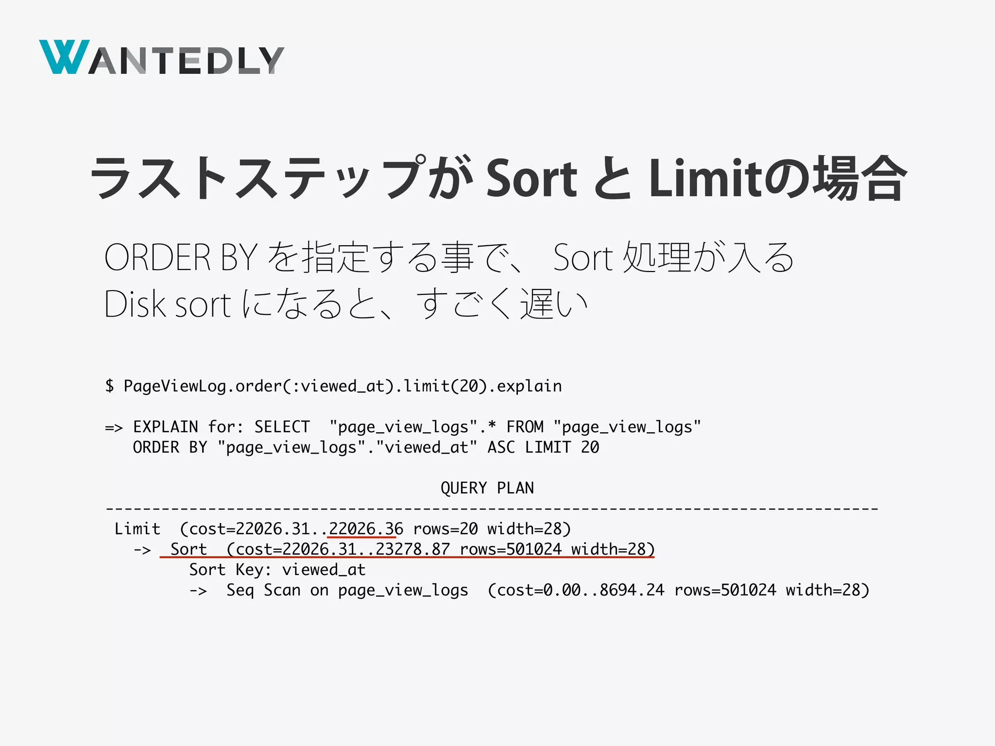 ORDER BY を指定する事で、 Sort 処理が入る
ラストステップが Sort と Limitの場合
$ PageViewLog.order(:viewed_at).limit(20).explain
=> EXPLAIN for: SELECT "page_view_logs".* FROM "page_view_logs"
ORDER BY "page_view_logs"."viewed_at" ASC LIMIT 20
QUERY PLAN
-----------------------------------------------------------------------------------
Limit (cost=22026.31..22026.36 rows=20 width=28)
-> Sort (cost=22026.31..23278.87 rows=501024 width=28)
Sort Key: viewed_at
-> Seq Scan on page_view_logs (cost=0.00..8694.24 rows=501024 width=28)
Disk sort になると、すごく遅い
 