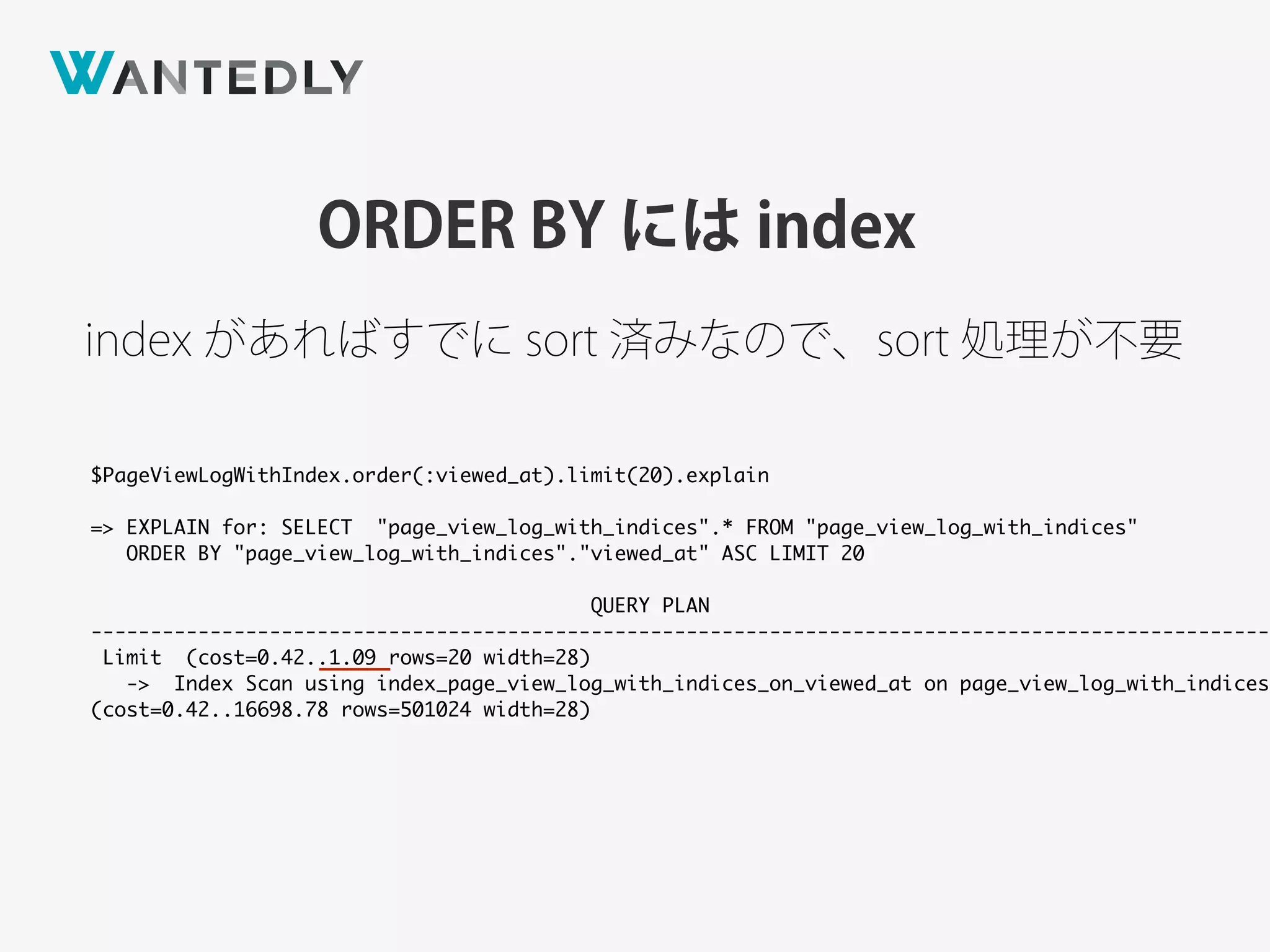 ORDER BY には index
index があればすでに sort 済みなので、sort 処理が不要
$PageViewLogWithIndex.order(:viewed_at).limit(20).explain
=> EXPLAIN for: SELECT "page_view_log_with_indices".* FROM "page_view_log_with_indices"
ORDER BY "page_view_log_with_indices"."viewed_at" ASC LIMIT 20
QUERY PLAN
---------------------------------------------------------------------------------------------------
Limit (cost=0.42..1.09 rows=20 width=28)
-> Index Scan using index_page_view_log_with_indices_on_viewed_at on page_view_log_with_indices
(cost=0.42..16698.78 rows=501024 width=28)
 