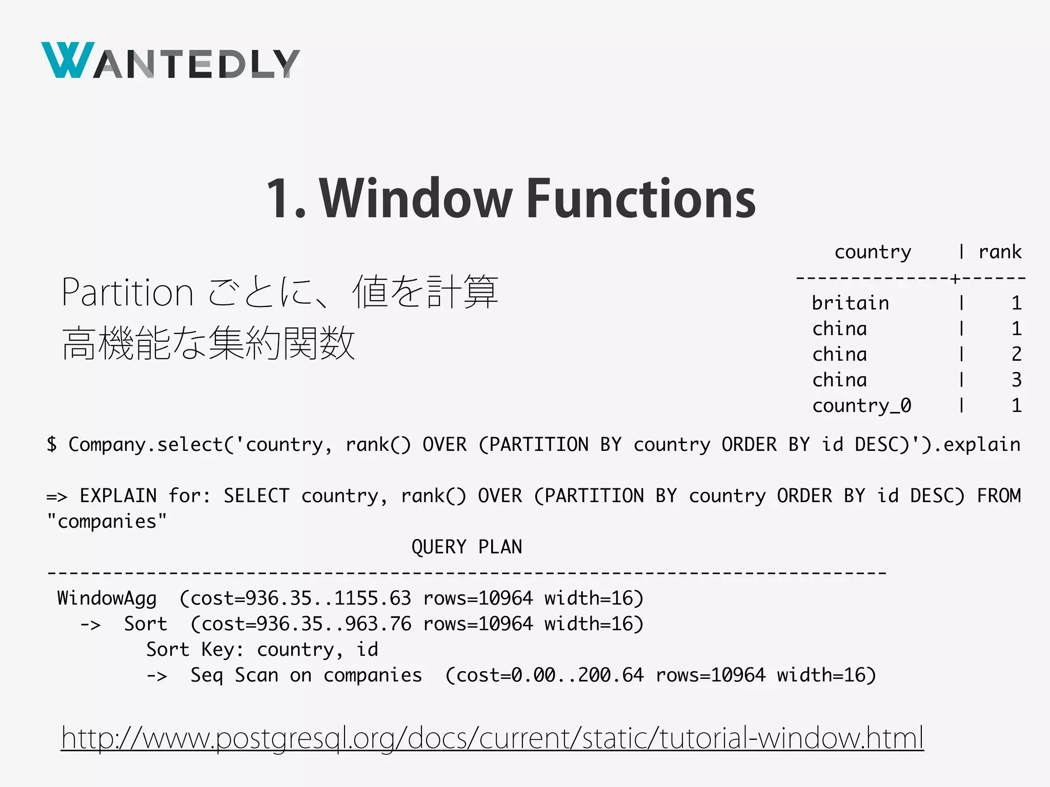 1. Window Functions
http://www.postgresql.org/docs/current/static/tutorial-window.html
$ Company.select('country, rank() OVER (PARTITION BY country ORDER BY id DESC)').explain
=> EXPLAIN for: SELECT country, rank() OVER (PARTITION BY country ORDER BY id DESC) FROM
"companies"
QUERY PLAN
----------------------------------------------------------------------------
WindowAgg (cost=936.35..1155.63 rows=10964 width=16)
-> Sort (cost=936.35..963.76 rows=10964 width=16)
Sort Key: country, id
-> Seq Scan on companies (cost=0.00..200.64 rows=10964 width=16)
Partition ごとに、値を計算
country | rank
--------------+------
britain | 1
china | 1
china | 2
china | 3
country_0 | 1
高機能な集約関数
 