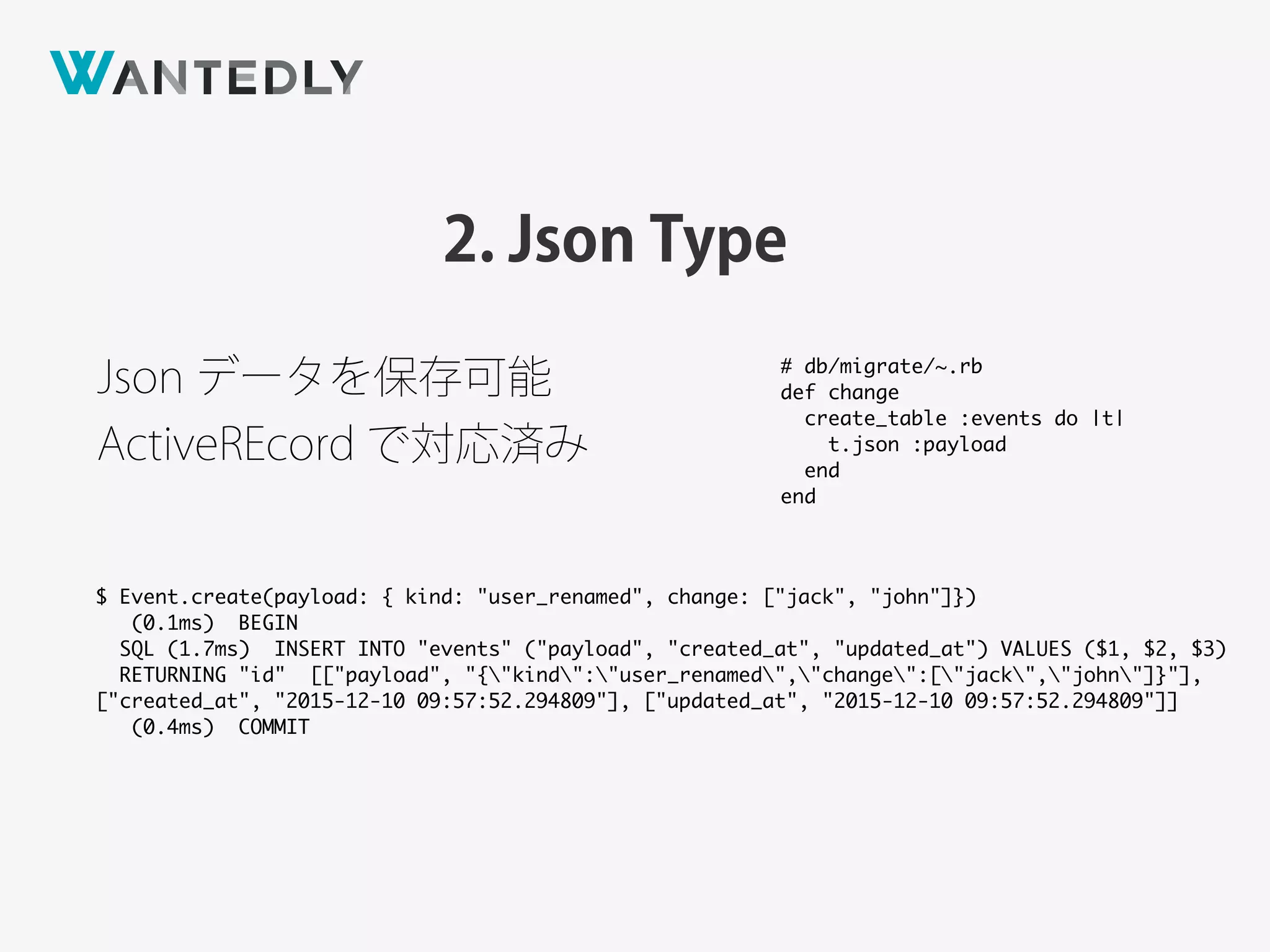 2. Json Type
Json データを保存可能
ActiveREcord で対応済み
$ Event.create(payload: { kind: "user_renamed", change: ["jack", "john"]})
(0.1ms) BEGIN
SQL (1.7ms) INSERT INTO "events" ("payload", "created_at", "updated_at") VALUES ($1, $2, $3)
RETURNING "id" [["payload", "{"kind":"user_renamed","change":["jack","john"]}"],
["created_at", "2015-12-10 09:57:52.294809"], ["updated_at", "2015-12-10 09:57:52.294809"]]
(0.4ms) COMMIT
# db/migrate/~.rb
def change
create_table :events do |t|
t.json :payload
end
end
 