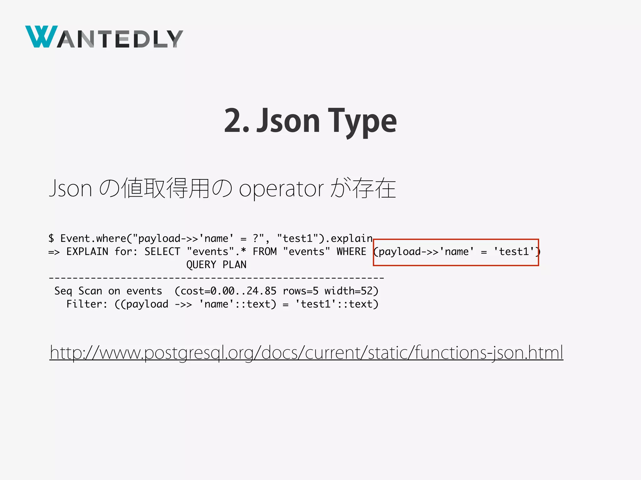 2. Json Type
http://www.postgresql.org/docs/current/static/functions-json.html
Json の値取得用の operator が存在
$ Event.where("payload->>'name' = ?", "test1").explain
=> EXPLAIN for: SELECT "events".* FROM "events" WHERE (payload->>'name' = 'test1')
QUERY PLAN
--------------------------------------------------------
Seq Scan on events (cost=0.00..24.85 rows=5 width=52)
Filter: ((payload ->> 'name'::text) = 'test1'::text)
 