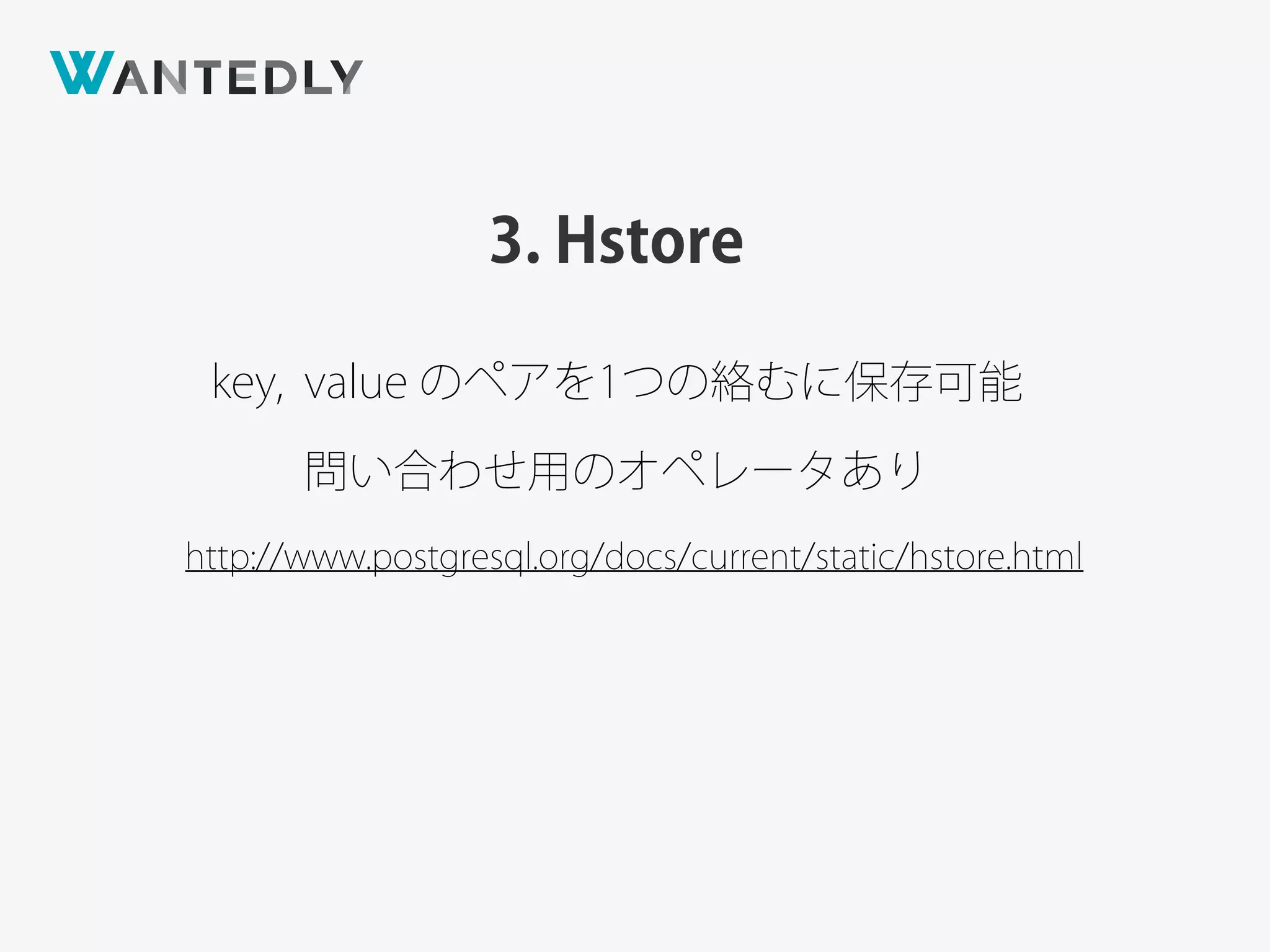 3. Hstore
http://www.postgresql.org/docs/current/static/hstore.html
key, value のペアを1つの絡むに保存可能
問い合わせ用のオペレータあり
 