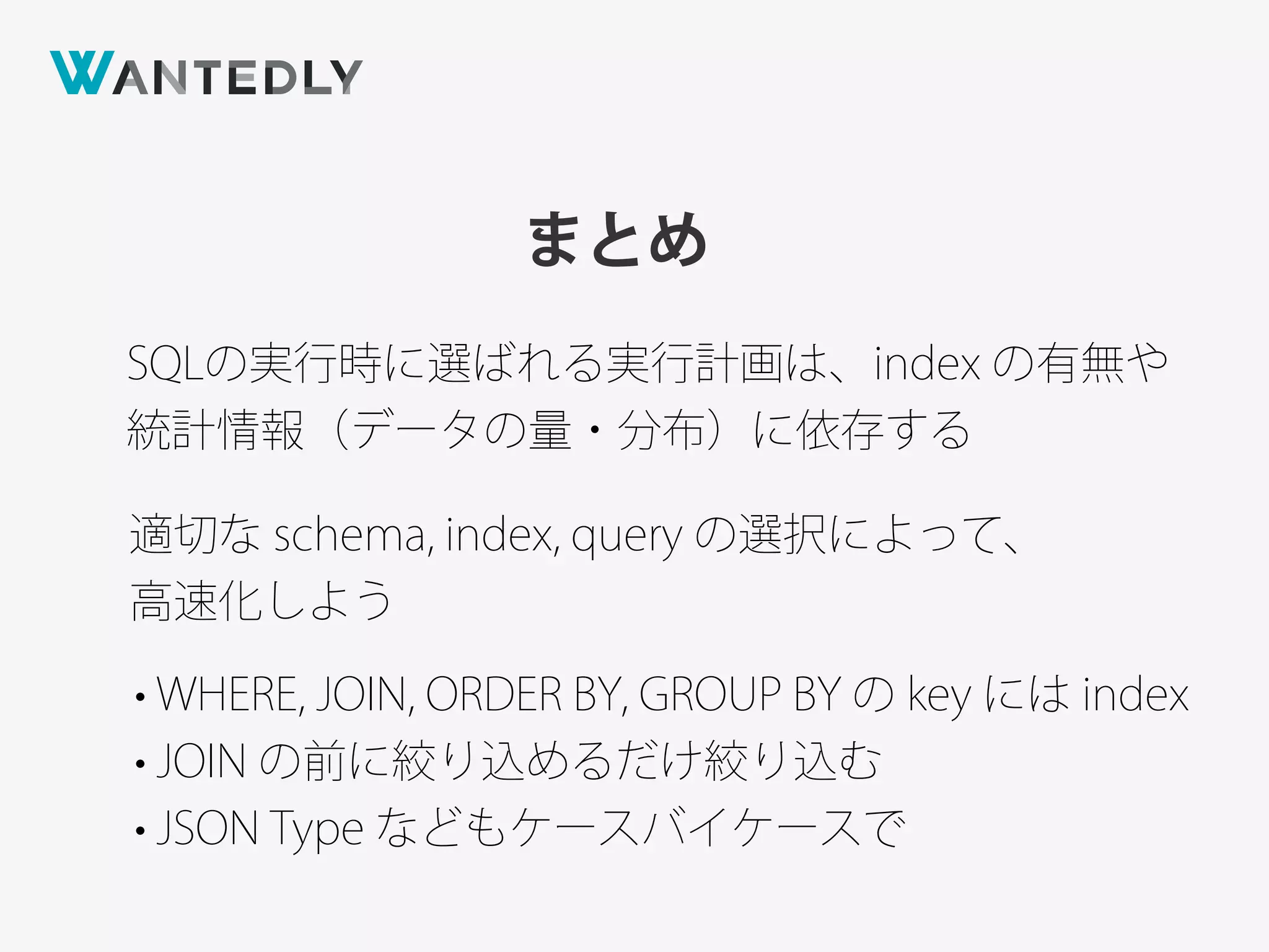 まとめ
SQLの実行時に選ばれる実行計画は、index の有無や
統計情報（データの量・分布）に依存する
適切な schema, index, query の選択によって、
高速化しよう
• WHERE, JOIN, ORDER BY, GROUP BY の key には index
• JOIN の前に絞り込めるだけ絞り込む
• JSON Type などもケースバイケースで
 