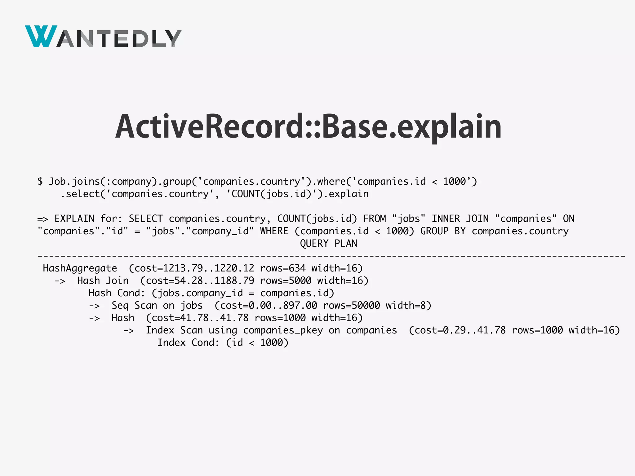ActiveRecord::Relation#explain
$ Job.joins(:company).group('companies.country').where('companies.id < 1000’)
.select('companies.country', 'COUNT(jobs.id)').explain
=> EXPLAIN for: SELECT companies.country, COUNT(jobs.id) FROM "jobs" INNER JOIN "companies" ON
"companies"."id" = "jobs"."company_id" WHERE (companies.id < 1000) GROUP BY companies.country
QUERY PLAN
-------------------------------------------------------------------------------------------------------
HashAggregate (cost=1213.79..1220.12 rows=634 width=16)
-> Hash Join (cost=54.28..1188.79 rows=5000 width=16)
Hash Cond: (jobs.company_id = companies.id)
-> Seq Scan on jobs (cost=0.00..897.00 rows=50000 width=8)
-> Hash (cost=41.78..41.78 rows=1000 width=16)
-> Index Scan using companies_pkey on companies (cost=0.29..41.78 rows=1000 width=16)
Index Cond: (id < 1000)
 