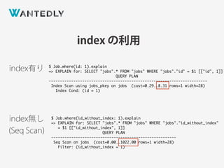 index の利用
$ Job.where(id: 1).explain
=> EXPLAIN for: SELECT "jobs".* FROM "jobs" WHERE "jobs"."id" = $1 [["id", 1]]
QUERY PLAN
-----------------------------------------------------------------------
Index Scan using jobs_pkey on jobs (cost=0.29..8.31 rows=1 width=28)
Index Cond: (id = 1)
$ Job.where(id_without_index: 1).explain
=> EXPLAIN for: SELECT "jobs".* FROM "jobs" WHERE "jobs"."id_without_index"
= $1 [["id_without_index", 1]]
QUERY PLAN
--------------------------------------------------------
Seq Scan on jobs (cost=0.00..1022.00 rows=1 width=28)
Filter: (id_without_index = 1)
index有り
index無し 
(Seq Scan)
 