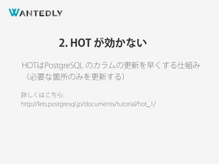 2. HOT が効かない
HOTはPostgreSQL のカラムの更新を早くする仕組み
（必要な箇所のみを更新する）
詳しくはこちら:
http://lets.postgresql.jp/documents/tutorial/hot_1/
 