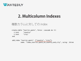 2. Multicolumn Indexes
create_table "tourist_spots", force: :cascade do |t|
t.text "country"
t.text "city"
end
add_index "tourist_spots", ["country", "city"],
name: "index_tourist_spots_on_country_and_city", using: :btree
複数カラムに対しての index
 