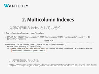 2. Multicolumn Indexes
先頭の要素の index としても効く
より詳細を知りたい方は:
http://www.postgresql.org/docs/current/static/indexes-multicolumn.html
$ TouristSpot.where(country: 'japan').explain
=> EXPLAIN for: SELECT "tourist_spots".* FROM "tourist_spots" WHERE "tourist_spots"."country" = $1
[["country", "japan"]]
QUERY PLAN
-------------------------------------------------------------------------------------------------------
Bitmap Heap Scan on tourist_spots (cost=4.50..41.67 rows=10 width=52)
Recheck Cond: (country = 'japan'::text)
-> Bitmap Index Scan on index_tourist_spots_on_country_and_city (cost=0.00..4.49 rows=10 width=0)
Index Cond: (country = 'japan'::text)
 
