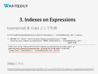 3. Indexes on Expressions
lower(email) を index として利用
詳細はこちら:
http://www.postgresql.org/docs/current/static/indexes-expressional.html
$ ProfilesWithIndexesOnExpression.where("lower(email) = 'minami@wantedly.com'").explain
=> EXPLAIN for: SELECT "profiles_with_indexes_on_expressions".* FROM
"profiles_with_indexes_on_expressions" WHERE (lower(email) = 'minami@wantedly.com')
QUERY PLAN
------------------------------------------------------------------------------------------------------
Index Scan using index_profiles_with_indexes_on_expressions_on_lower_email on
profiles_with_indexes_on_expressions (cost=0.29..8.30 rows=1 width=48)
Index Cond: (lower(email) = 'minami@wantedly.com'::text)
 