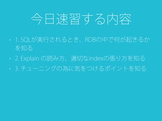 • 1. SQLが実行されるとき、RDBの中で何が起きるか
を知る
• 2. Explain の読み方、適切なindexの張り方を知る
• 3. チューニングの為に気をつけるポイントを知る
今日速習する内容
 