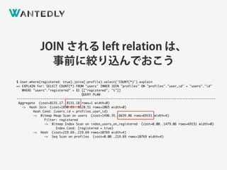 JOIN される left relation は、
事前に絞り込んでおこう
$ User.where(registered: true).joins(:profile).select('COUNT(*)').explain
=> EXPLAIN for: SELECT COUNT(*) FROM "users" INNER JOIN "profiles" ON "profiles"."user_id" = "users"."id"
WHERE "users"."registered" = $1 [["registered", "t"]]
QUERY PLAN
-----------------------------------------------------------------------------------------------------------
Aggregate (cost=8131.17..8131.18 rows=1 width=0)
-> Hash Join (cost=1850.65..8128.51 rows=1065 width=0)
Hash Cond: (users.id = profiles.user_id)
-> Bitmap Heap Scan on users (cost=1496.35..6639.86 rows=69151 width=4)
Filter: registered
-> Bitmap Index Scan on index_users_on_registered (cost=0.00..1479.06 rows=69151 width=0)
Index Cond: (registered = true)
-> Hash (cost=219.69..219.69 rows=10769 width=4)
-> Seq Scan on profiles (cost=0.00..219.69 rows=10769 width=4)
 