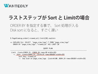 ORDER BY を指定する事で、 Sort 処理が入る
ラストステップが Sort と Limitの場合
$ PageViewLog.order(:viewed_at).limit(20).explain
=> EXPLAIN for: SELECT "page_view_logs".* FROM "page_view_logs"
ORDER BY "page_view_logs"."viewed_at" ASC LIMIT 20
QUERY PLAN
-----------------------------------------------------------------------------------
Limit (cost=22026.31..22026.36 rows=20 width=28)
-> Sort (cost=22026.31..23278.87 rows=501024 width=28)
Sort Key: viewed_at
-> Seq Scan on page_view_logs (cost=0.00..8694.24 rows=501024 width=28)
Disk sort になると、すごく遅い
 