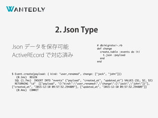 2. Json Type
Json データを保存可能
ActiveREcord で対応済み
$ Event.create(payload: { kind: "user_renamed", change: ["jack", "john"]})
(0.1ms) BEGIN
SQL (1.7ms) INSERT INTO "events" ("payload", "created_at", "updated_at") VALUES ($1, $2, $3)
RETURNING "id" [["payload", "{"kind":"user_renamed","change":["jack","john"]}"],
["created_at", "2015-12-10 09:57:52.294809"], ["updated_at", "2015-12-10 09:57:52.294809"]]
(0.4ms) COMMIT
# db/migrate/~.rb
def change
create_table :events do |t|
t.json :payload
end
end
 