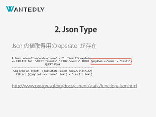 2. Json Type
http://www.postgresql.org/docs/current/static/functions-json.html
Json の値取得用の operator が存在
$ Event.where("payload->>'name' = ?", "test1").explain
=> EXPLAIN for: SELECT "events".* FROM "events" WHERE (payload->>'name' = 'test1')
QUERY PLAN
--------------------------------------------------------
Seq Scan on events (cost=0.00..24.85 rows=5 width=52)
Filter: ((payload ->> 'name'::text) = 'test1'::text)
 