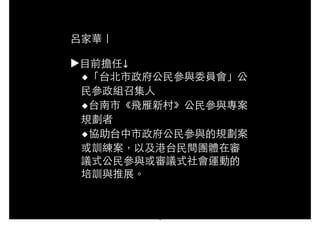 呂家華｜
!
▶⺫⽬目前擔任↓
◆「台北市政府公⺠民參與委員會」公
⺠民參政組召集⼈人
◆台南市《飛雁新村》公⺠民參與專案
規劃者
◆協助台中市政府公⺠民參與的規劃案
或訓練案，以及港台⺠民間團體在審
議式公⺠民參與或審議式社會運動的
培訓與推展。
4
 