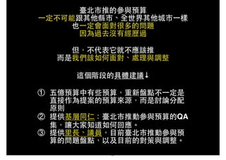 臺北市推的參與預算!
⼀一定不可能跟其他縣市、全世界其他城市⼀一樣!
也⼀一定會⾯面對很多的問題!
因為過去沒有經歷過!
!
但，不代表它就不應該推!
⽽而是我們該如何⾯面對、處理與調整!
!
這個階段的具體建議↓!
!
① 五億預算中有些預算，重新盤點不⼀一定是
直接作為提案的預算來源，⽽而是討論分配
原則!
② 提供基層同仁：臺北市推動參與預算的QA
集，讓⼤大家知道如何回應。!
③ 提供⾥里⻑⾧長、議員，⺫⽬目前臺北市推動參與預
算的問題盤點，以及⺫⽬目前的對策與調整。
41
 
