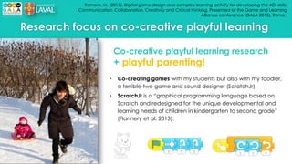 Romero, M. (2015). Digital game design as a complex learning activity for developing the 4Cs skills:
Communication, Collaboration, Creativity and Critical thinking. Presented at the Game and Learning
Alliance conference (GALA 2015), Rome..
Research focus on co-creative playful learning
• Co-creating games with my students but also with my toodler,
a terrible-two game and sound designer (ScratchJr).
• ScratchJr is a “graphical programming language based on
Scratch and redesigned for the unique developmental and
learning needs of children in kindergarten to second grade”
(Flannery et al. 2013).
Co-creative playful learning research
+ playful parenting!
 