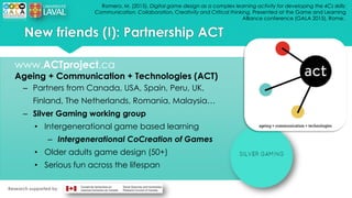 Romero, M. (2015). Digital game design as a complex learning activity for developing the 4Cs skills:
Communication, Collaboration, Creativity and Critical thinking. Presented at the Game and Learning
Alliance conference (GALA 2015), Rome..
New friends (I): Partnership ACT
www.ACTproject.ca
Ageing + Communication + Technologies (ACT)
– Partners from Canada, USA, Spain, Peru, UK,
Finland, The Netherlands, Romania, Malaysia…
– Silver Gaming working group
• Intergenerational game based learning
– Intergenerational CoCreation of Games
• Older adults game design (50+)
• Serious fun across the lifespan
Research supported by
 