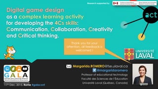 Digital game design
as a complex learning activity
for developing the 4Cs skills:
Communication, Collaboration, Creativity
and Critical thinking.
Margarida.ROMERO@fse.ulaval.ca
@margaridaromero
Professor of educational technology
Faculté des Sciences de l’Éducation
Université Laval (Québec, Canada)
11th Dec, 2015. Rome #galaconf
Research supported by
Thank you for your
attention, all feedback is
welcomed !
 