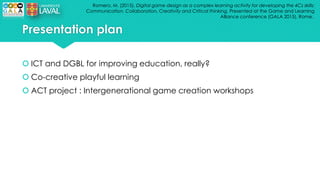 Romero, M. (2015). Digital game design as a complex learning activity for developing the 4Cs skills:
Communication, Collaboration, Creativity and Critical thinking. Presented at the Game and Learning
Alliance conference (GALA 2015), Rome..
Presentation plan
 ICT and DGBL for improving education, really?
 Co-creative playful learning
 ACT project : Intergenerational game creation workshops
 