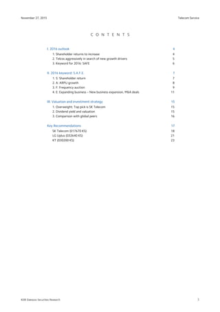 Telecom Service
3
November 27, 2015
KDB Daewoo Securities Research
C O N T E N T S
I. 2016 outlook 4
1. Shareholder returns to increase 4
2. Telcos aggressively in search of new growth drivers 5
3. Keyword for 2016: SAFE 6
II. 2016 keyword: S.A.F.E. 7
1. S: Shareholder return 7
2. A: ARPU growth 8
3. F: Frequency auction 9
4. E: Expanding business – New business expansion, M&A deals 11
III. Valuation and investment strategy 15
1. Overweight; Top pick is SK Telecom 15
2. Dividend yield and valuation 15
3. Comparison with global peers 16
Key Recommendations 17
SK Telecom (017670 KS) 18
LG Uplus (032640 KS) 21
KT (030200 KS) 23
 