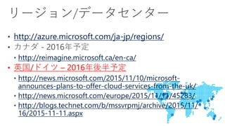 http://azure.microsoft.com/ja-jp/regions/
http://reimagine.microsoft.ca/en-ca/
• 英国/ドイツ – 2016年後半予定
http://news.microsoft.com/2015/11/10/microsoft-
announces-plans-to-offer-cloud-services-from-the-uk/
http://news.microsoft.com/europe/2015/11/11/45283/
http://blogs.technet.com/b/mssvrpmj/archive/2015/11/
16/2015-11-11.aspx
 