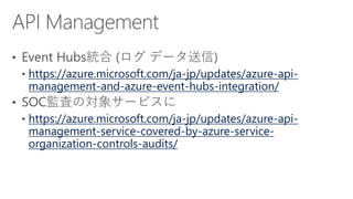 https://azure.microsoft.com/ja-jp/updates/azure-api-
management-and-azure-event-hubs-integration/
https://azure.microsoft.com/ja-jp/updates/azure-api-
management-service-covered-by-azure-service-
organization-controls-audits/
 