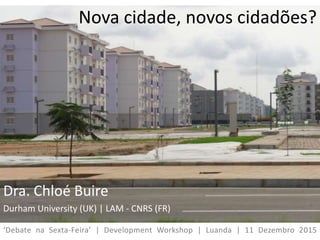 Nova cidade, novos cidadões?
Dra. Chloé Buire
Durham University (UK) | LAM - CNRS (FR)
‘Debate na Sexta-Feira’ | Development Workshop | Luanda | 11 Dezembro 2015
 