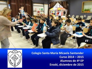 Colegio Santa María Micaela Santander
Curso 2014 – 2015
Alumnos de 4º EP
Eroski, diciembre de 2015
 