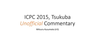 ICPC 2015, Tsukuba
Unofficial Commentary
Mitsuru Kusumoto (ir5)
 