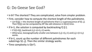 G: Do Geese See God?
• k-th? The shortest? They are complicated, solve from simpler problem.
• First, consider how to compute the shortest length of the palindrome.
• Let f[i][j] := the shortest length of palindrome that is a supersequence of S[i..j].
Then f[i][j] can be computed by DP like edit-distance in O(n2) time.
• If k=1, the solution is computed by backtracking f[∙][∙].
• If S[i]=S[j], backtrack (i,j)->(i+1,j-1) works.
• Otherwise, lexicographically smaller one between (i,j)->(i,j-1) and (i,j)->(i+1,j)
works.
• If k>1, count up the number of different palindromes for each
substrings S[i..j]. Then the similar strategy works.
• Time complexity is O(n2).
 