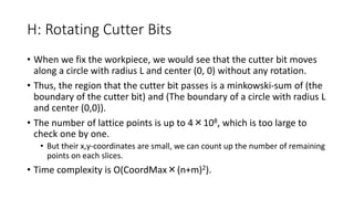 H: Rotating Cutter Bits
• When we fix the workpiece, we would see that the cutter bit moves
along a circle with radius L and center (0, 0) without any rotation.
• Thus, the region that the cutter bit passes is a minkowski-sum of (the
boundary of the cutter bit) and (The boundary of a circle with radius L
and center (0,0)).
• The number of lattice points is up to 4×108, which is too large to
check one by one.
• But their x,y-coordinates are small, we can count up the number of remaining
points on each slices.
• Time complexity is O(CoordMax×(n+m)2).
 
