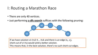 I: Routing a Marathon Race
• There are only 40 vertices.
• Just performing a dfs search suffices with the following pruning:
v1
v2
v3
vk
If we have solution v1→v2→…→vk and there is an edge (vi, vj),
short-cut of vi→vj would yield a better solution.
This means that, in the best solution, there’s no such short-cut edges.
 
