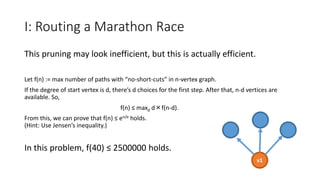 I: Routing a Marathon Race
This pruning may look inefficient, but this is actually efficient.
Let f(n) := max number of paths with “no-short-cuts” in n-vertex graph.
If the degree of start vertex is d, there’s d choices for the first step. After that, n-d vertices are
available. So,
f(n) ≤ maxd d×f(n-d).
From this, we can prove that f(n) ≤ en/e holds.
(Hint: Use Jensen’s inequality.)
In this problem, f(40) ≤ 2500000 holds.
v1
 