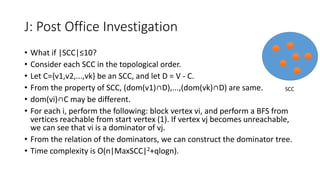 J: Post Office Investigation
• What if |SCC|≤10?
• Consider each SCC in the topological order.
• Let C={v1,v2,...,vk} be an SCC, and let D = V - C.
• From the property of SCC, (dom(v1)∩D),...,(dom(vk)∩D) are same.
• dom(vi)∩C may be different.
• For each i, perform the following: block vertex vi, and perform a BFS from
vertices reachable from start vertex (1). If vertex vj becomes unreachable,
we can see that vi is a dominator of vj.
• From the relation of the dominators, we can construct the dominator tree.
• Time complexity is O(n|MaxSCC|2+qlogn).
SCC
 