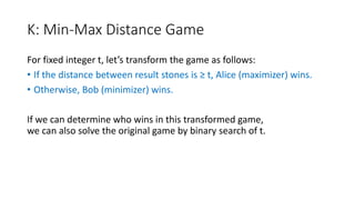 K: Min-Max Distance Game
For fixed integer t, let’s transform the game as follows:
• If the distance between result stones is ≥ t, Alice (maximizer) wins.
• Otherwise, Bob (minimizer) wins.
If we can determine who wins in this transformed game,
we can also solve the original game by binary search of t.
 