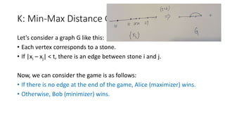 K: Min-Max Distance Game
Let’s consider a graph G like this:
• Each vertex corresponds to a stone.
• If |xi – xj| < t, there is an edge between stone i and j.
Now, we can consider the game is as follows:
• If there is no edge at the end of the game, Alice (maximizer) wins.
• Otherwise, Bob (minimizer) wins.
 