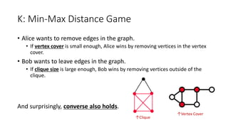 K: Min-Max Distance Game
• Alice wants to remove edges in the graph.
• If vertex cover is small enough, Alice wins by removing vertices in the vertex
cover.
• Bob wants to leave edges in the graph.
• If clique size is large enough, Bob wins by removing vertices outside of the
clique.
And surprisingly, converse also holds.
↑Clique
↑Vertex Cover
 